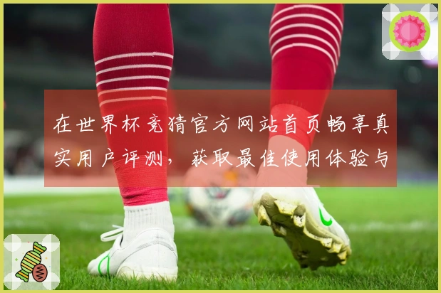 在世界杯竞猜官方网站首页畅享真实用户评测，获取最佳使用体验与功能介绍