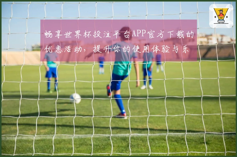 畅享世界杯投注平台APP官方下载的优惠活动，提升你的使用体验与乐趣！